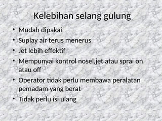 106
Kelebihan selang gulung
• Mudah dipakai
• Suplay air terus menerus
• Jet lebih effektif
• Mempunyai kontrol nosel,jet atau sprai on
atau off
• Operator tidak perlu membawa peralatan
pemadam yang berat
• Tidak perlu isi ulang
 