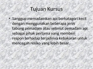 9
Tujuan Kursus
• Sanggup memadamkan api berkatagori kecil
dengan menggunakan beberapa jenis
tabung pemadam atau selimut pemadam api
sebagai pihak pertama yang memberi
respon terhadap terjadinya kebakaran untuk
mencegah resiko yang lebih besar.
 