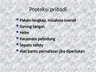 107
Proteksi pribadi
 Pakain lengkap, misalnya overall
Pakain lengkap, misalnya overall
 Sarung tangan
Sarung tangan
 Helm
Helm
 Kacamata pelindung
Kacamata pelindung
 Sepatu safety
Sepatu safety
 Alat bantu pernafasan jika diperlukan
Alat bantu pernafasan jika diperlukan
 