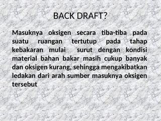 BACK DRAFT?
Masuknya oksigen secara tiba-tiba pada
suatu ruangan tertutup pada tahap
kebakaran mulai surut dengan kondisi
material bahan bakar masih cukup banyak
dan oksigen kurang, sehingga mengakibatkan
ledakan dari arah sumber masuknya oksigen
tersebut
 