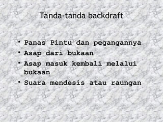Tanda-tanda backdraft
• Panas Pintu dan pegangannya
• Asap dari bukaan
• Asap masuk kembali melalui
bukaan
• Suara mendesis atau raungan
 
