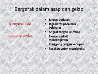 114
Bergerak dalam asap dan gelap
• Jangan berjalan
Jangan berjalan
• Jaga berat pada kaki
Jaga berat pada kaki
belakang
belakang
• Angkat tangan ke muka
Angkat tangan ke muka
• Tangan sedikit
Tangan sedikit
mencengkram
mencengkram
• Punggung tangan kedepan
Punggung tangan kedepan
• Rasakan untuk mendeteksi
Rasakan untuk mendeteksi
Menyeret kaki
Lindungi muka
 