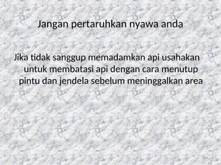 116
Jangan pertaruhkan nyawa anda
Jika tidak sanggup memadamkan api usahakan
untuk membatasi api dengan cara menutup
pintu dan jendela sebelum meninggalkan area
 
