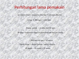 119
Perhitungan lama pemakain
Isi (dalam liter) = kapasitas dlm liter X tekanan dlm bar
6 liter X 300 bar = 1,800 liter
Durasi penuh = isi dlm liter/40 lpm
40 lpm = komsumsi rata2 di asumsikan 40 liter per menit
1,800 liter/40 lpm = 45 menit
Durasi kerja = durasi penuh – safety margin
45 menit – 10 menit = 35 menit
 