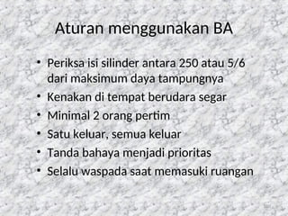 120
Aturan menggunakan BA
• Periksa isi silinder antara 250 atau 5/6
dari maksimum daya tampungnya
• Kenakan di tempat berudara segar
• Minimal 2 orang pertim
• Satu keluar, semua keluar
• Tanda bahaya menjadi prioritas
• Selalu waspada saat memasuki ruangan
 
