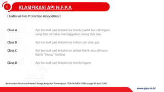 0
4
KLASIFIKASI API N.F.P.A
( National Fire Protection Association )
Class A
Class B
Class C
Class D
Api berasal dari kebakaran benda padat kecuali logam
yang bila terbakar meninggalkan arang dan abu
Api berasal dari kebakaran bahan cair atau gas
Api berasal dari kebakaran akibat listrik atau dimana
listrik “hidup” terlibat
Api berasal dari kebakaran benda logam
Berdasarkan Peraturan Menteri Tenaga Kerja dan Transmigrasi : PER-04/MEN/1980 tanggal 14 April 1980
 