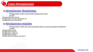 0
4
CARA PEMADAMAN
PEMADAMAN TRADISIONAL
Menggunakan media yang tersedia langsung dari alam
contoh :
Menggunakan daun pisang
Menggunakan karung yang dibasahi air
Menggunakan pasir atau tanah
PEMADAMAN MODERN
Menggunakan media atau alat yang dibuat khusus untuk penanganan kebakaran
contoh :
Menggunakan A.P.A.R
Menggunakan Hydrant
Menggunakan mobil unit
Menggunakan sprinkle
Dibantu oleh Fire detector dan Alarm
 
