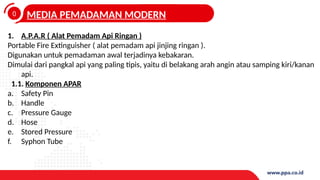 0
4
MEDIA PEMADAMAN MODERN
1. A.P.A.R ( Alat Pemadam Api Ringan )
Portable Fire Extinguisher ( alat pemadam api jinjing ringan ).
Digunakan untuk pemadaman awal terjadinya kebakaran.
Dimulai dari pangkal api yang paling tipis, yaitu di belakang arah angin atau samping kiri/kanan
api.
1.1. Komponen APAR
a. Safety Pin
b. Handle
c. Pressure Gauge
d. Hose
e. Stored Pressure
f. Syphon Tube
 