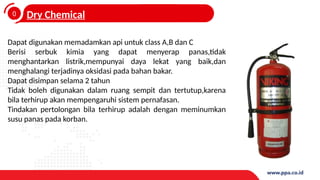 0
4
Dry Chemical
Dapat digunakan memadamkan api untuk class A,B dan C
Berisi serbuk kimia yang dapat menyerap panas,tidak
menghantarkan listrik,mempunyai daya lekat yang baik,dan
menghalangi terjadinya oksidasi pada bahan bakar.
Dapat disimpan selama 2 tahun
Tidak boleh digunakan dalam ruang sempit dan tertutup,karena
bila terhirup akan mempengaruhi sistem pernafasan.
Tindakan pertolongan bila terhirup adalah dengan meminumkan
susu panas pada korban.
 