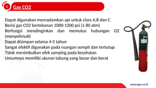 0
4
Gas CO2
Dapat digunakan memadamkan api untuk class A,B dan C
Berisi gas CO2 bertekanan 1000-1200 psi (± 80 atm)
Berfungsi mendinginkan dan memutus hubungan O2
(menyelimuti)
Dapat disimpan selama 4-5 tahun
Sangat efektif digunakan pada ruangan sempit dan tertutup
Tidak menimbulkan efek samping pada kesehatan
Umumnya memiliki ukuran tabung yang besar dan berat
 