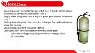 0
4
FOAM ( Busa )
Dapat digunakan memadamkan api untuk class A dan B, namun sangat
efektif untuk pemadaman kebakaran class B
Sangat tidak dianjurkan untuk dipakai pada pemadaman kebakaran
class C
Berfungsi mendinginkan dan memutus hubungan (menyelimuti) antara
udara dan minyak
Dapat disimpan selama maksimal 1 tahun
Untuk jenis kulit tertentu dapat menimbulkan efek gatal
dan dapat ditanggulangi dengan mencuci menggunakan
air dan sabun
 
