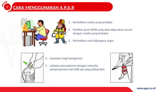0
4
CARA MENGGUNAKAN A.P.A.R
1. Perhatikan media yang terbakar
2. Pastikan jenis APAR yang akan digunakan sesuai
dengan media yang terbakar
3. Perhatikan arah datangnya angin
4. Lepaskan segel pengaman
5. Lakukan pemadaman dengan memulai
penyemprotan dari titik api yang paling tipis
 