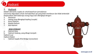 0
4
Hydrant
2. Hydrant
Adalah alat bantu supply air untuk keperluan pemadaman
Umumnya digunakan untuk memadamkan api yang telah membesar dan tidak terkendali
Dioperasikan oleh beberapa orang (regu) dan dilengkapi dengan :
3. Pemancar
4. Selang yang dilengkapi kopling (couple)
5. Kunci Hydrant
6. Kepala Hydrant
7. Box Hydrant
JENIS HYDRANT
a. Hydrant Kota
b. Hydrant Gedung, yang dibagi menjadi :
Hydrant Luar
Hydrant Dalam
c. Hydrant Supply (Fire Bridge Connection)
 