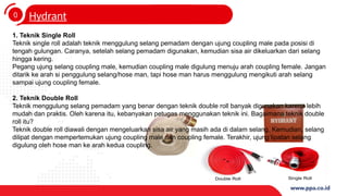 0
4
Hydrant
1. Teknik Single Roll
Teknik single roll adalah teknik menggulung selang pemadam dengan ujung coupling male pada posisi di
tengah gulungan. Caranya, setelah selang pemadam digunakan, kemudian sisa air dikeluarkan dari selang
hingga kering.
Pegang ujung selang coupling male, kemudian coupling male digulung menuju arah coupling female. Jangan
ditarik ke arah si penggulung selang/hose man, tapi hose man harus menggulung mengikuti arah selang
sampai ujung coupling female.
2. Teknik Double Roll
Teknik menggulung selang pemadam yang benar dengan teknik double roll banyak digunakan karena lebih
mudah dan praktis. Oleh karena itu, kebanyakan petugas menggunakan teknik ini. Bagaimana teknik double
roll itu?
Teknik double roll diawali dengan mengeluarkan sisa air yang masih ada di dalam selang. Kemudian, selang
dilipat dengan mempertemukan ujung coupling male dan coupling female. Terakhir, ujung lipatan selang
digulung oleh hose man ke arah kedua coupling.
 