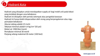 0
4
Hydrant Kota
Hydrant yang disiapkan untuk mendapatkan supply air bagi mobil unit pada lokasi
yang terdekat dengan area kebakaran
Hydrant ini disiapkan oleh pemda setempat atau pengelola kawasan
Hydrant ini hanya boleh dioperasikan oleh orang yang berpengalaman atau regu
pemadam kebakaran
Ukuran selang adalah 2½ inchi
Tekanan minimal adalah 4,4 kg/cm2
(65 psi)
Debet air 1900 liter/menit
Pemakaian minimal 30 menit
Panjang selang maksimal 30 meter (100 feet)
 