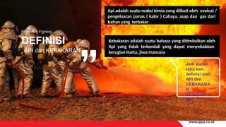 Basic Fire Fighting
DEFINISI
API dan KEBAKARAN
Api adalah suatu reaksi kimia yang diikuti oleh evolusi /
pengeluaran panas ( kalor ) Cahaya, asap dan gas dari
bahan yang terbakar
Jadi sudah
tahu kan,
definisi dari
API dan
KEBAKARA
N
itu seperti
apa
Kebakaran adalah suatu bahaya yang ditimbulkan oleh
Api yang tidak terkendali yang dapat menyebabkan
kerugian Harta, jiwa manusia
 