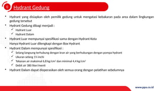 0
4
Hydrant Gedung
• Hydrant yang disiapkan oleh pemilik gedung untuk mengatasi kebakaran pada area dalam lingkungan
gedung tersebut
• Hydrant Gedung dibagi menjadi :
 Hydrant Luar
 Hydrant Dalam
• Hydrant Luar mempunyai spesifikasi sama dengan Hydrant Kota
Hanya Hydrant Luar dilengkapi dengan Box Hydrant
• Hydrant Dalam mempunyai spesifikasi :
 Selang langsung terhubung dengan kran air yang berhubungan dengan pompa hydrant
 Ukuran selang 1½ inchi
 Tekanan air maksimal 6,8 kg/cm2
dan minimal 4,4 kg/cm2
 Debit air 380 liter/menit
• Hydrant Dalam dapat dioperasikan oleh semua orang dengan pelatihan sebelumnya
 