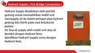 0
4
Hydrant Supply ( Fire Bridge Connection )
Hydrant Supply disediakan oleh pemilik
gedung untuk memudahkan mobil unit
mensupply air ke dalam jaringan pipa hydrant
gedung bila listrik pada saat kebakaran
padam
Air bisa di supply oleh mobil unit atau di
koneksi dengan Hydrant Kota
Spesifikasi Hydrant Supply sama dengan
Hydrant Kota
 