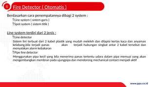 0
4
Fire Detector ( Otomatis )
Berdasarkan cara penempatannya dibagi 2 system :
Line system ( sistem garis )
Spot system ( sistem titik )
Line system terdiri dari 2 jenis :
Line detector
Sistem lini terbuat dari 2 kabel plastik yang mudah meleleh dan dilapisi kertas kaca dan anyaman
kelabang,bila terjadi panas akan terjadi hubungan singkat antar 2 kabel tersebut dan
menyalakan alarm kebakaran
Pipe line detector
Menggunakan pipa kecil yang bila menerima panas tertentu udara dalam pipa memuai yang akan
mengembangkan membran pada ujungpipa dan mendorong mechanical contact menjadi aktif
 