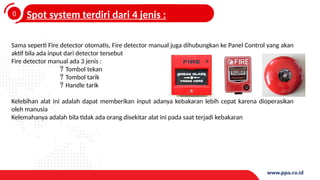 0
4
Spot system terdiri dari 4 jenis :
Sama seperti Fire detector otomatis, Fire detector manual juga dihubungkan ke Panel Control yang akan
aktif bila ada input dari detector tersebut
Fire detector manual ada 3 jenis :
 Tombol tekan
 Tombol tarik
 Handle tarik
Kelebihan alat ini adalah dapat memberikan input adanya kebakaran lebih cepat karena dioperasikan
oleh manusia
Kelemahanya adalah bila tidak ada orang disekitar alat ini pada saat terjadi kebakaran
 