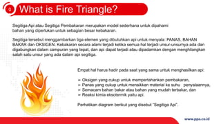 0
3
What is Fire Triangle?
Segitiga Api atau Segitiga Pembakaran merupakan model sederhana untuk dipahami
bahan yang diperlukan untuk sebagian besar kebakaran.
Segitiga tersebut menggambarkan tiga elemen yang dibutuhkan api untuk menyala: PANAS, BAHAN
BAKAR dan OKSIGEN. Kebakaran secara alami terjadi ketika semua hal terjadi unsur-unsurnya ada dan
digabungkan dalam campuran yang tepat, dan api dapat terjadi atau dipadamkan dengan menghilangkan
salah satu unsur yang ada dalam api segitiga.
Empat hal harus hadir pada saat yang sama untuk menghasilkan api:
➢ Oksigen yang cukup untuk mempertahankan pembakaran,
➢ Panas yang cukup untuk menaikkan material ke suhu penyalaannya,
➢ Semacam bahan bakar atau bahan yang mudah terbakar, dan
➢ Reaksi kimia eksotermik yaitu api.
Perhatikan diagram berikut yang disebut “Segitiga Api”.
 