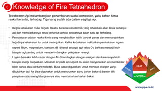 0
3
Knowledge of Fire Tetrahedron
Tetrahedron Api melambangkan penambahan suatu komponen, yaitu bahan kimia
reaksi berantai, terhadap Tiga yang sudah ada dalam segitiga api.
• Begitu kebakaran mulai terjadi, Reaksi berantai eksotermik yang dihasilkan akan terus berlanjut
api dan membiarkannya terus berlanjut sampai setidaknya salah satu api terhalang.
• Pembakaran adalah reaksi kimia yang menghasilkan lebih banyak panas dan memungkinkan
terjadinya kebakaran itu untuk melanjutkan. Ketika kebakaran melibatkan pembakaran logam
seperti litium, magnesium, titanium, dll (dikenal sebagai api kelas-D), bahkan menjadi lebih
banyak lagi penting untuk mempertimbangkan pelepasan energi.
• Logam bereaksi lebih cepat dengan Air dibandingkan dengan oksigen dan karenanya lebih
banyak energi dilepaskan. Menaruh air pada api seperti itu akan menyebabkan api membesar
lebih panas atau bahkan meledak. Busa dapat digunakan untuk menolak oksigen yang
dibutuhkan api. Air bisa digunakan untuk menurunkan suhu bahan bakar di bawah titik
penyalaan atau menghilangkannya atau membubarkan bahan bakar.
 