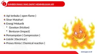 0
4
SUMBER PANAS YANG DAPAT MENIMBULKAN API
Api terbuka ( open flame )
Sinar Matahari
Energi Mekanik
• Gesekan (friction)
• Benturan (impact)
Pemampatan ( Compression )
Listrik ( Electrical )
Proses Kimia ( Chemical reaction )
 