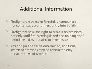 Additional Information
 Firefighters may make forceful, unannounced,
nonconsensual, warrantless entry into building
 Firefighters have the right to remain on premises,
not only until fire is extinguished and no danger of
rekindling exists, but also to investigate
 After origin and cause determined, additional
search of premises may be conducted only
pursuant to valid warrant
January 2003 © Josh Moulin 11
 