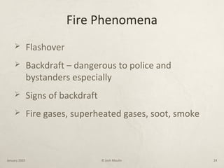 Fire Phenomena
 Flashover
 Backdraft – dangerous to police and
bystanders especially
 Signs of backdraft
 Fire gases, superheated gases, soot, smoke
January 2003 © Josh Moulin 24
 