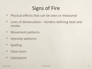 Signs of Fire
 Physical effects that can be seen or measured
 Lines of demarcation – borders defining heat and
smoke
 Movement patterns
 Intensity patterns
 Spalling
 Clean burn
 Calcination
January 2003 © Josh Moulin 25
 