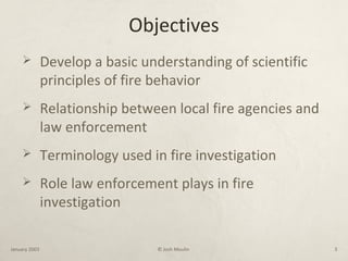 Objectives
 Develop a basic understanding of scientific
principles of fire behavior
 Relationship between local fire agencies and
law enforcement
 Terminology used in fire investigation
 Role law enforcement plays in fire
investigation
January 2003 © Josh Moulin 3
 