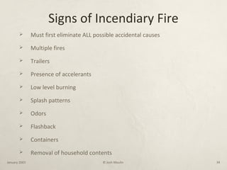 Signs of Incendiary Fire
 Must first eliminate ALL possible accidental causes
 Multiple fires
 Trailers
 Presence of accelerants
 Low level burning
 Splash patterns
 Odors
 Flashback
 Containers
 Removal of household contents
January 2003 © Josh Moulin 34
 
