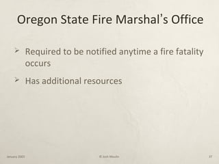 Oregon State Fire Marshal’s Office
 Required to be notified anytime a fire fatality
occurs
 Has additional resources
January 2003 © Josh Moulin 37
 