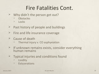 Fire Fatalities Cont.
 Why didn’t the person get out?
 Obstacles
 Locks
 Past history of people and buildings
 Fire and life insurance coverage
 Cause of death
 Thermal injury v. CO asphyxiation
 If unknown remains exists, consider everything
human remains
 Typical injuries and conditions found
 Lividity
 Eviscerations
January 2003 © Josh Moulin 39
 