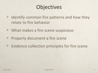 Objectives
 Identify common fire patterns and how they
relate to fire behavior
 What makes a fire scene suspicious
 Properly document a fire scene
 Evidence collection principles for fire scene
January 2003 © Josh Moulin 4
 