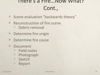 There’s a Fire…Now What?
Cont.,
 Scene evaluation “backwards theory”
 Reconstruction of fire scene
 Debris removal
 Determine fire origin
 Determine fire cause
 Document
 Field notes
 Photograph
 Sketch
 Report
January 2003 © Josh Moulin 42
 