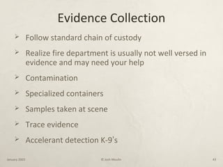 Evidence Collection
 Follow standard chain of custody
 Realize fire department is usually not well versed in
evidence and may need your help
 Contamination
 Specialized containers
 Samples taken at scene
 Trace evidence
 Accelerant detection K-9’s
January 2003 © Josh Moulin 43
 