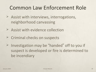 Common Law Enforcement Role
 Assist with interviews, interrogations,
neighborhood canvassing
 Assist with evidence collection
 Criminal checks on suspects
 Investigation may be “handed” off to you if
suspect is developed or fire is determined to
be incendiary
January 2003 © Josh Moulin 44
 