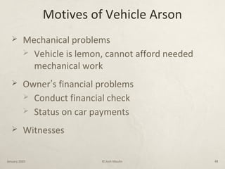 Motives of Vehicle Arson
 Mechanical problems
 Vehicle is lemon, cannot afford needed
mechanical work
 Owner’s financial problems
 Conduct financial check
 Status on car payments
 Witnesses
January 2003 © Josh Moulin 48
 