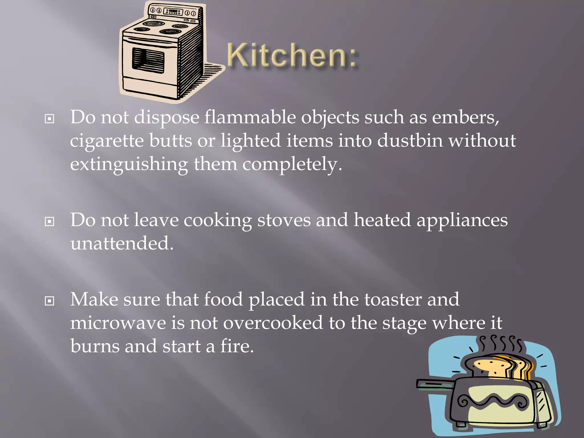 Do not dispose flammable objects such as embers,
cigarette butts or lighted items into dustbin without
extinguishing them completely.
 Do not leave cooking stoves and heated appliances
unattended.
 Make sure that food placed in the toaster and
microwave is not overcooked to the stage where it
burns and start a fire.
 