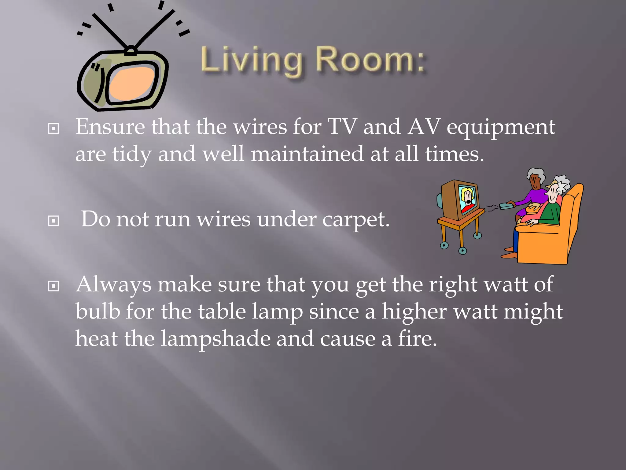  Ensure that the wires for TV and AV equipment
are tidy and well maintained at all times.
 Do not run wires under carpet.
 Always make sure that you get the right watt of
bulb for the table lamp since a higher watt might
heat the lampshade and cause a fire.
 