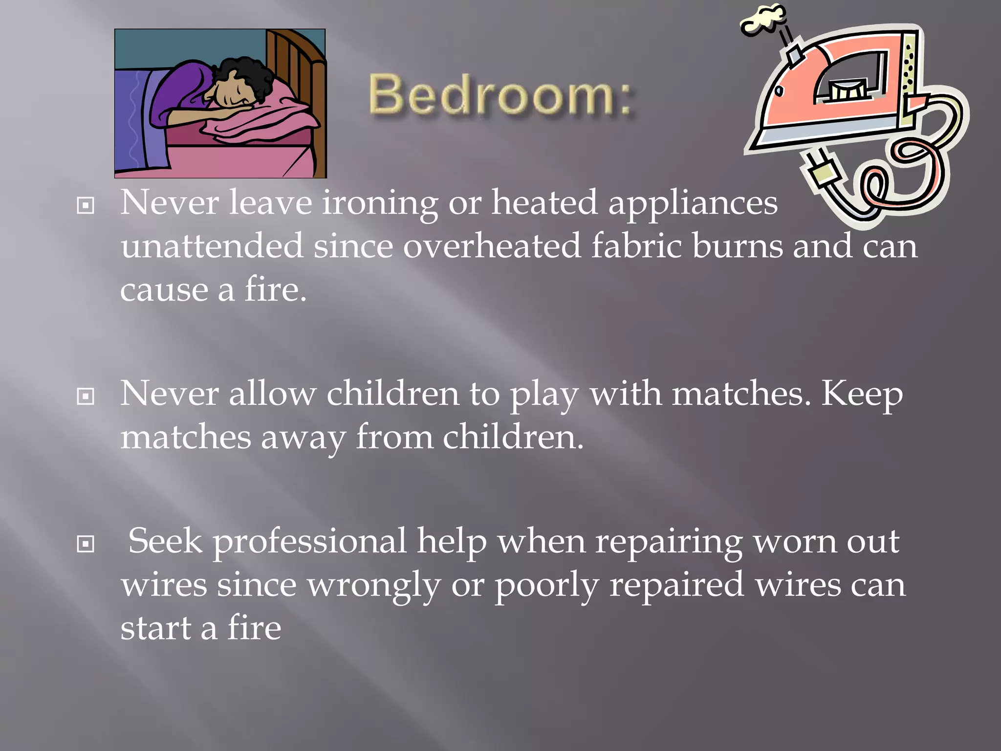  Never leave ironing or heated appliances
unattended since overheated fabric burns and can
cause a fire.
 Never allow children to play with matches. Keep
matches away from children.
 Seek professional help when repairing worn out
wires since wrongly or poorly repaired wires can
start a fire
 