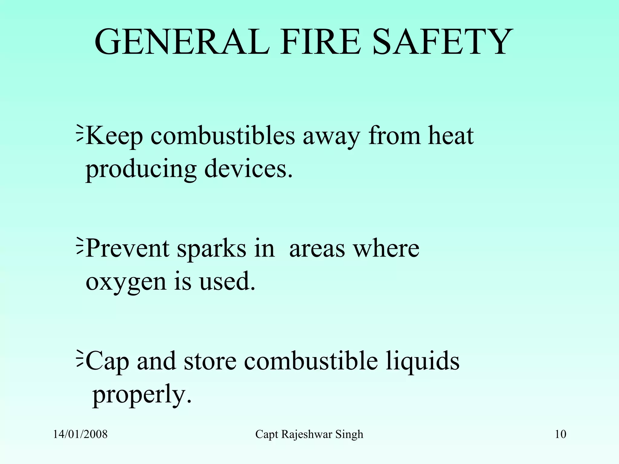 GENERAL FIRE SAFETY
Keep combustibles away from heat
producing devices.
Prevent sparks in areas where
oxygen is used.
Cap and store combustible liquids
properly.
14/01/2008 Capt Rajeshwar Singh 10
 