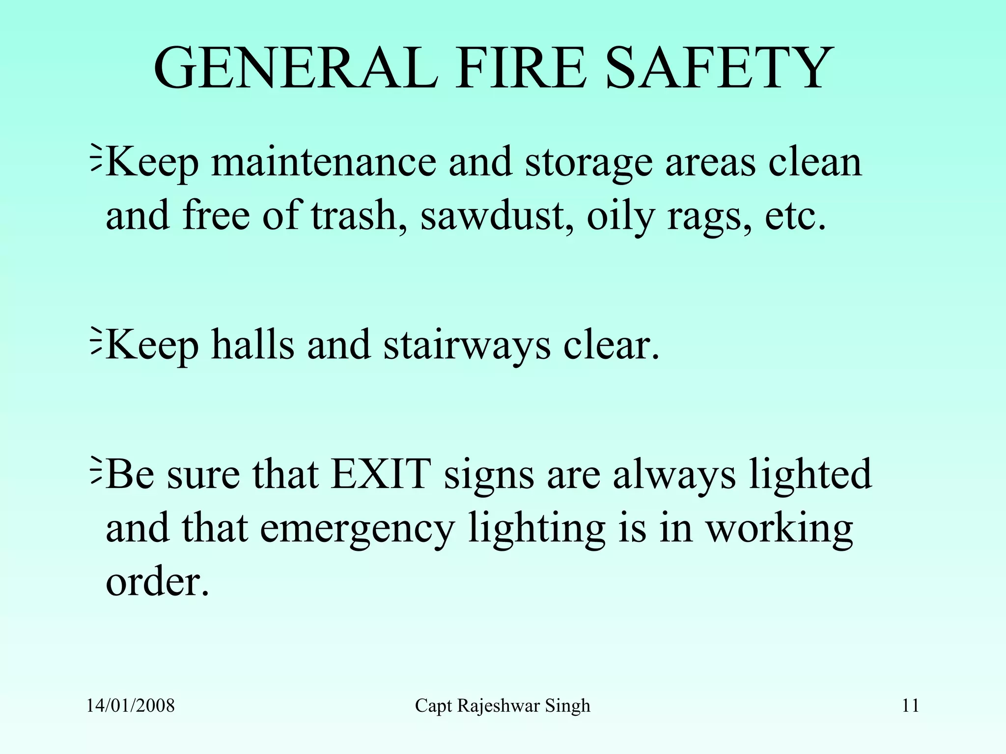 GENERAL FIRE SAFETY
Keep maintenance and storage areas clean
and free of trash, sawdust, oily rags, etc.
Keep halls and stairways clear.
Be sure that EXIT signs are always lighted
and that emergency lighting is in working
order.
14/01/2008 Capt Rajeshwar Singh 11
 