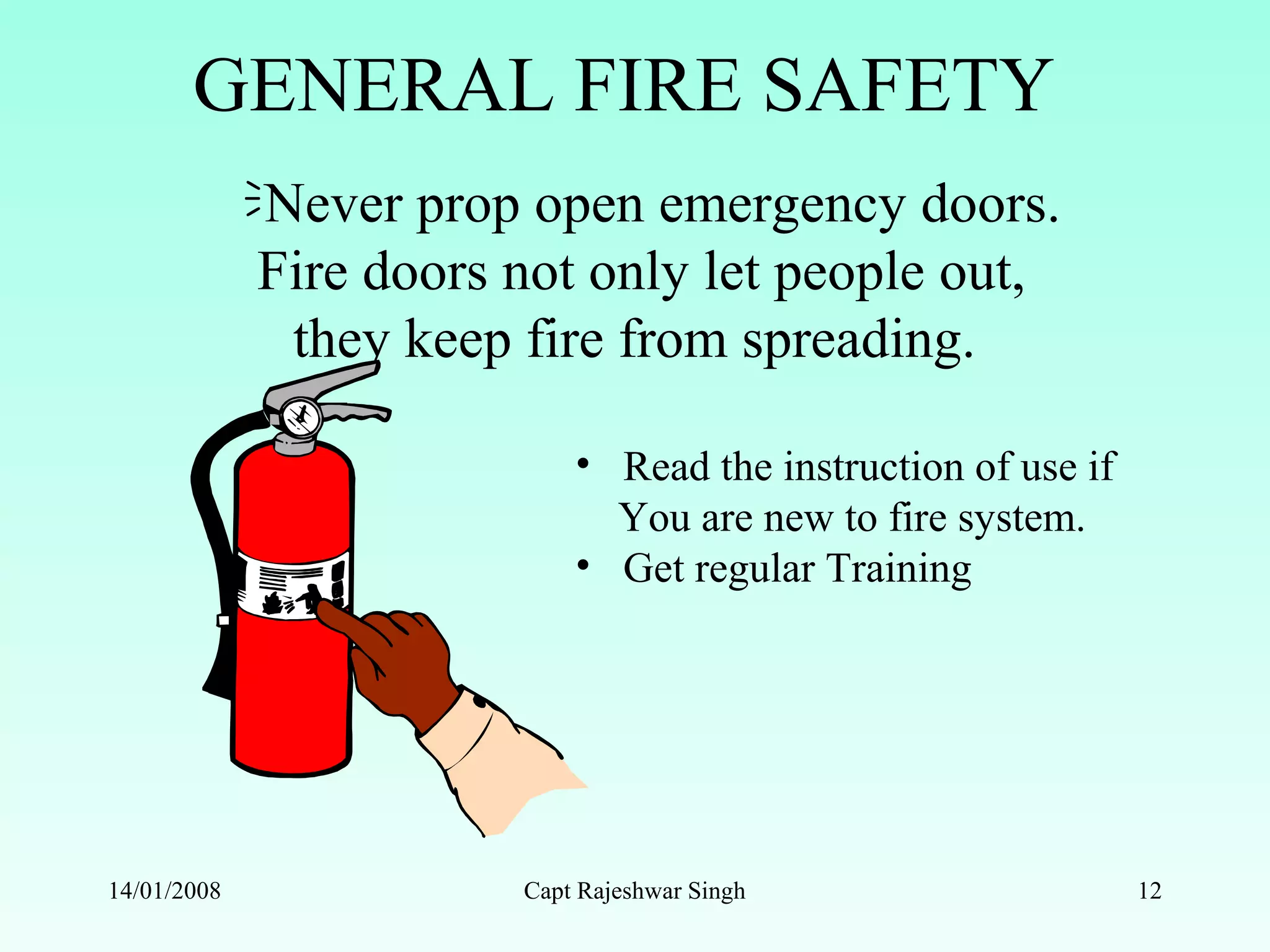 GENERAL FIRE SAFETY
Never prop open emergency doors.
Fire doors not only let people out,
they keep fire from spreading.
14/01/2008 Capt Rajeshwar Singh 12
• Read the instruction of use if
You are new to fire system.
• Get regular Training
 