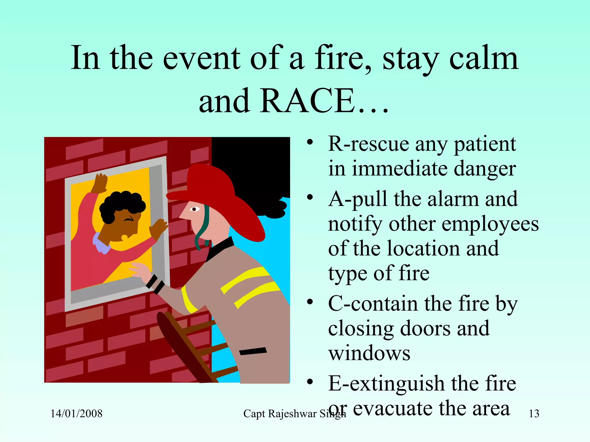In the event of a fire, stay calm
and RACE…
• R-rescue any patient
in immediate danger
• A-pull the alarm and
notify other employees
of the location and
type of fire
• C-contain the fire by
closing doors and
windows
• E-extinguish the fire
or evacuate the area14/01/2008 Capt Rajeshwar Singh 13
 