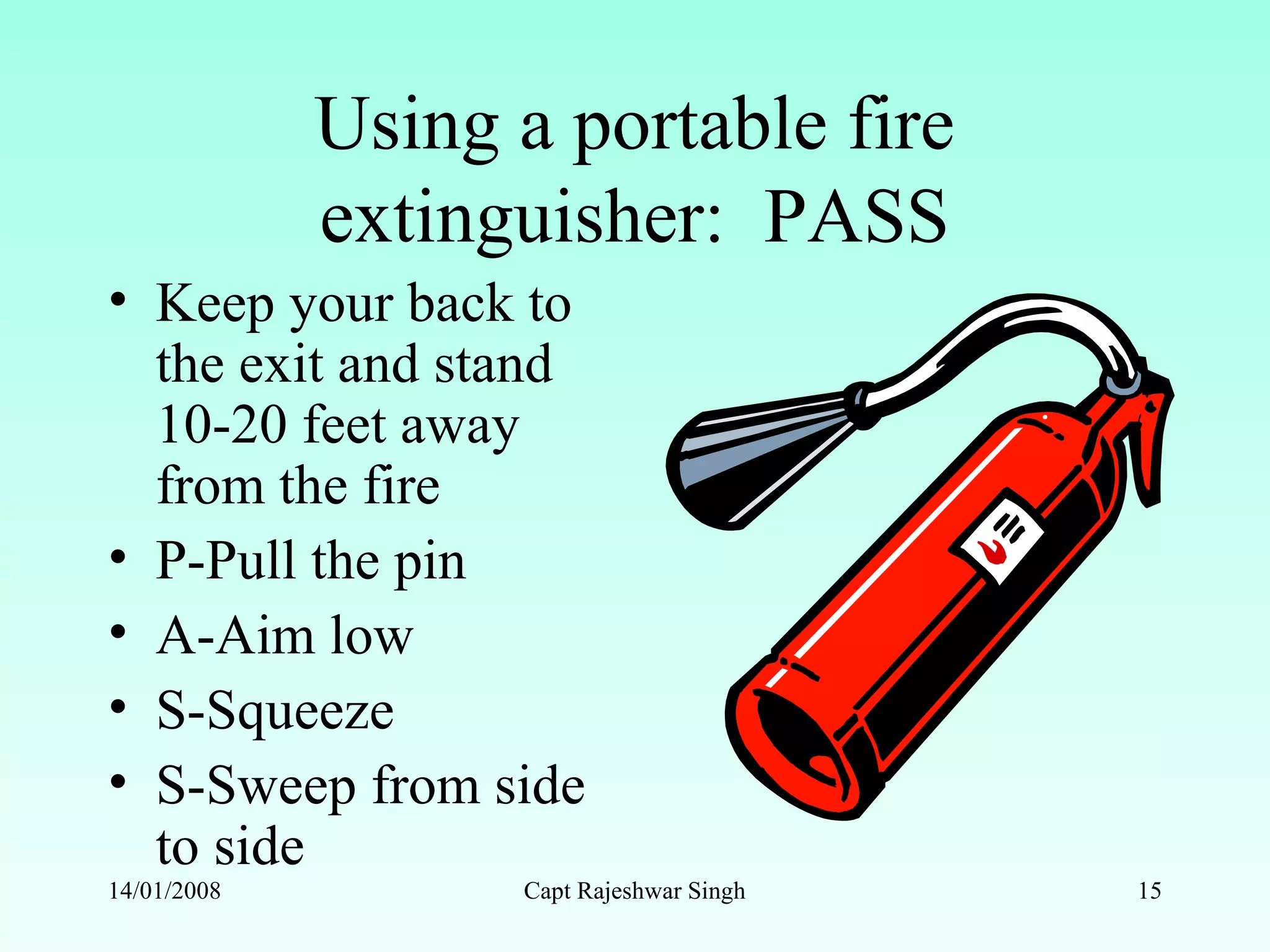 Using a portable fire
extinguisher: PASS
• Keep your back to
the exit and stand
10-20 feet away
from the fire
• P-Pull the pin
• A-Aim low
• S-Squeeze
• S-Sweep from side
to side
14/01/2008 Capt Rajeshwar Singh 15
 