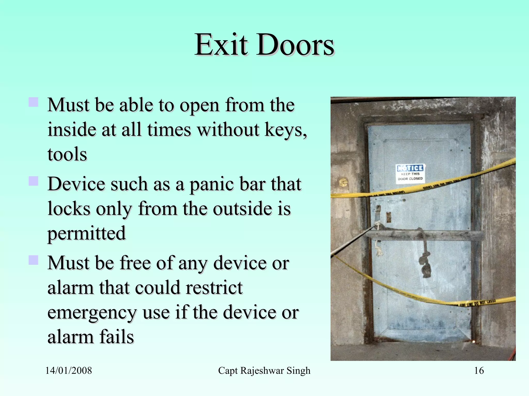 Exit DoorsExit Doors
 Must be able to open from theMust be able to open from the
inside at all times without keys,inside at all times without keys,
toolstools
 Device such as a panic bar thatDevice such as a panic bar that
locks only from the outside islocks only from the outside is
permittedpermitted
 Must be free of any device orMust be free of any device or
alarm that could restrictalarm that could restrict
emergency use if the device oremergency use if the device or
alarm failsalarm fails
14/01/2008 Capt Rajeshwar Singh 16
 