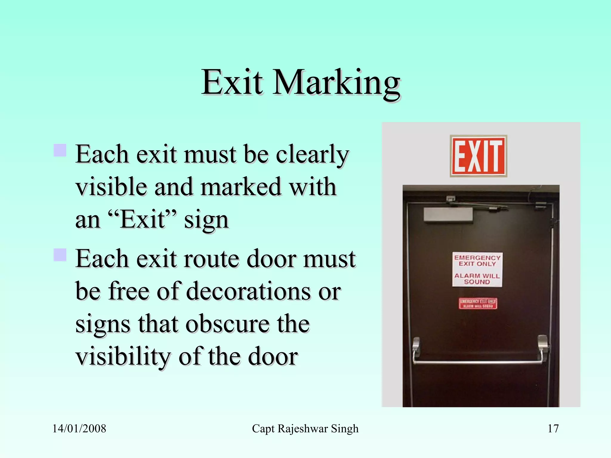 Exit MarkingExit Marking
 Each exit must be clearlyEach exit must be clearly
visible and marked withvisible and marked with
an “Exit” signan “Exit” sign
 Each exit route door mustEach exit route door must
be free of decorations orbe free of decorations or
signs that obscure thesigns that obscure the
visibility of the doorvisibility of the door
14/01/2008 Capt Rajeshwar Singh 17
 