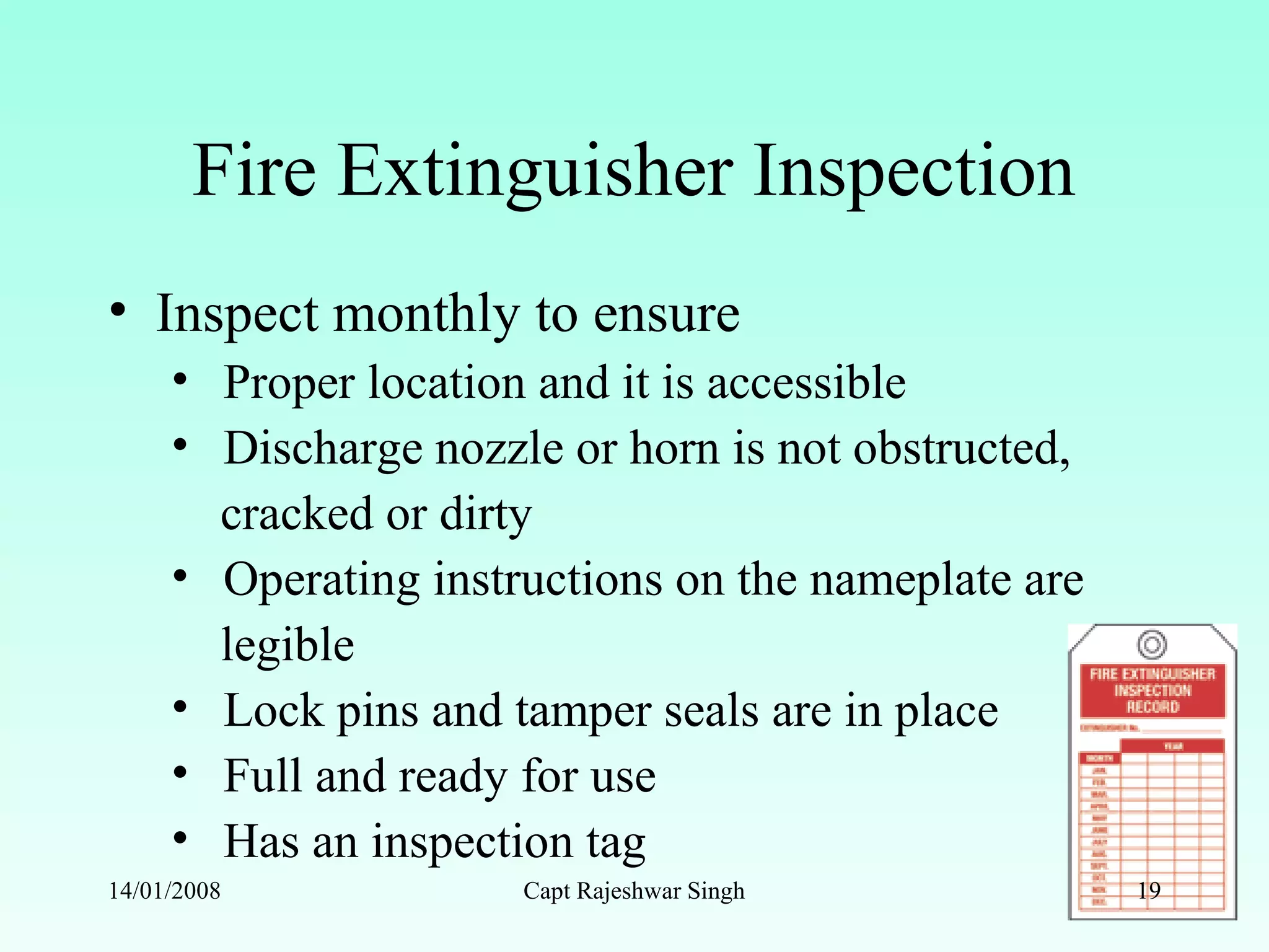 Fire Extinguisher Inspection
• Inspect monthly to ensure
• Proper location and it is accessible
• Discharge nozzle or horn is not obstructed,
cracked or dirty
• Operating instructions on the nameplate are
legible
• Lock pins and tamper seals are in place
• Full and ready for use
• Has an inspection tag
14/01/2008 Capt Rajeshwar Singh 19
 